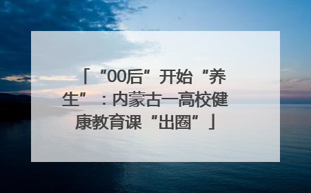“00后”开始“养生”：内蒙古一高校健康教育课“出圈”